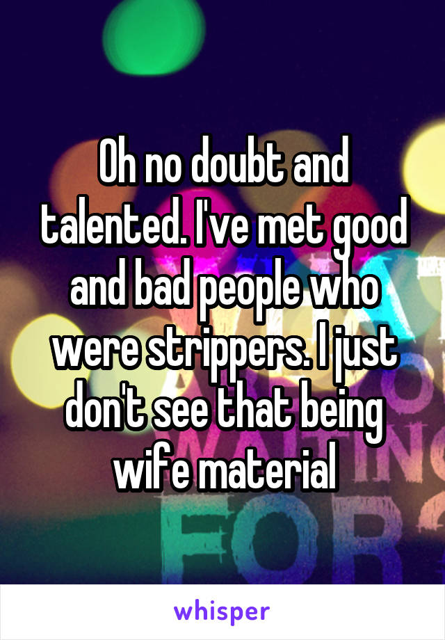 Oh no doubt and talented. I've met good and bad people who were strippers. I just don't see that being wife material