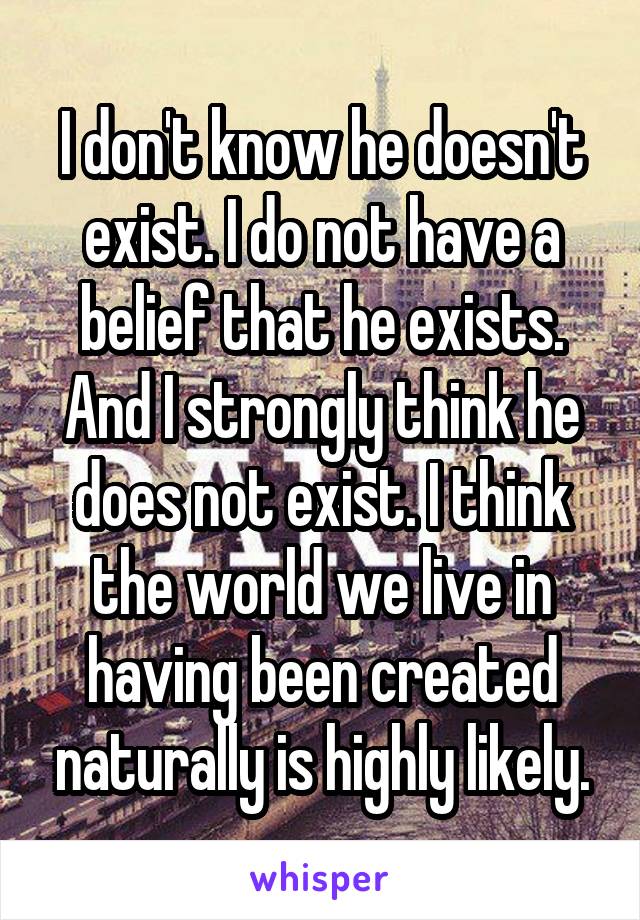 I don't know he doesn't exist. I do not have a belief that he exists. And I strongly think he does not exist. I think the world we live in having been created naturally is highly likely.