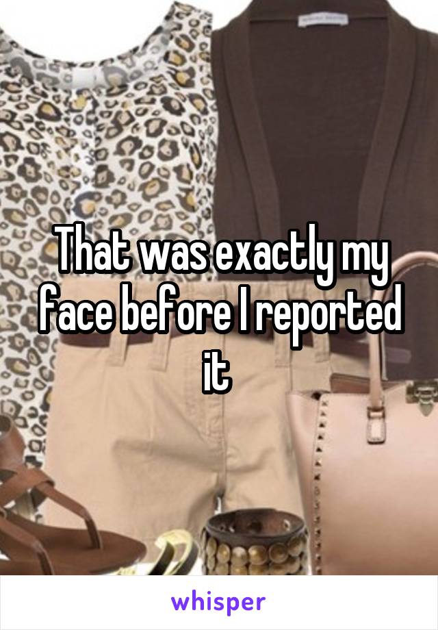 That was exactly my face before I reported it 