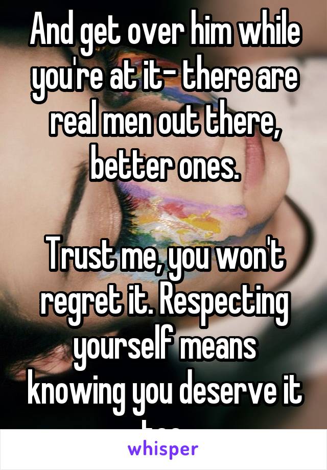 And get over him while you're at it- there are real men out there, better ones.

Trust me, you won't regret it. Respecting yourself means knowing you deserve it too.