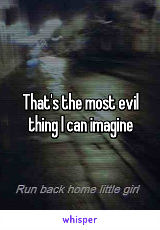 That's the most evil thing I can imagine