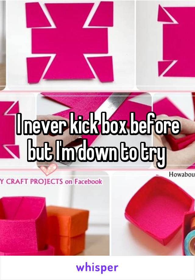 I never kick box before but I'm down to try 
