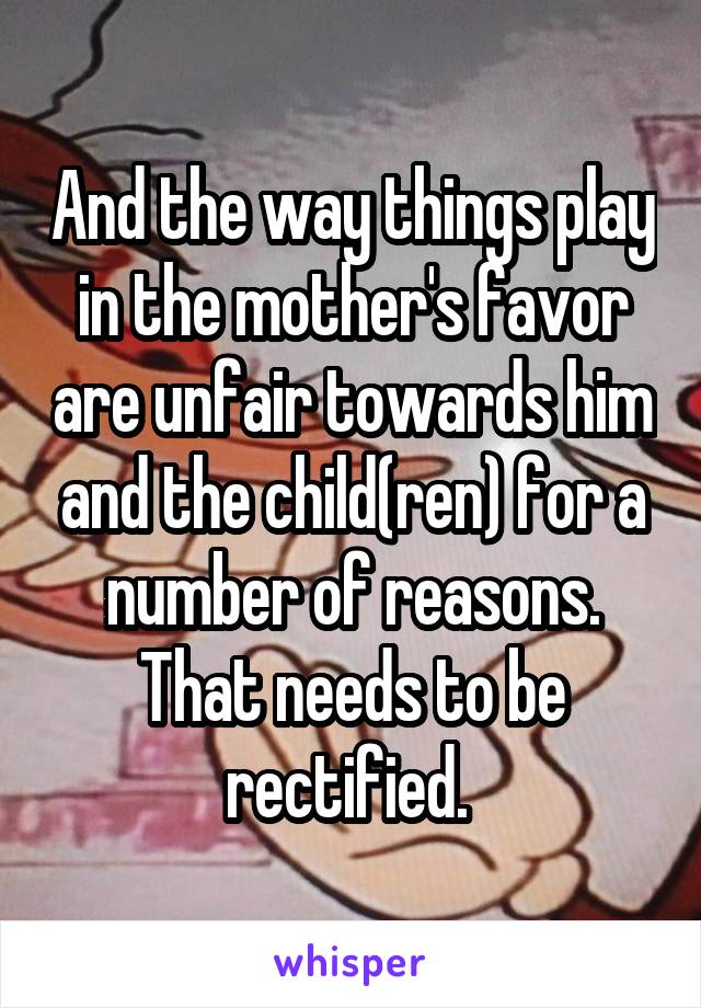 And the way things play in the mother's favor are unfair towards him and the child(ren) for a number of reasons. That needs to be rectified. 