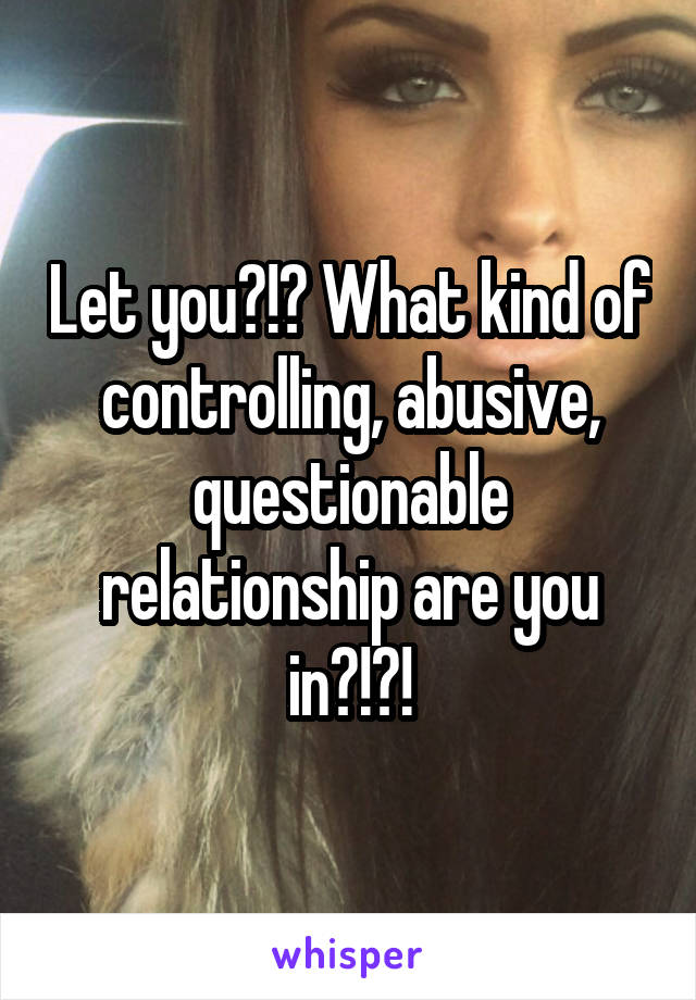 Let you?!? What kind of controlling, abusive, questionable relationship are you in?!?!