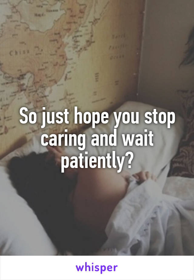 So just hope you stop caring and wait patiently?