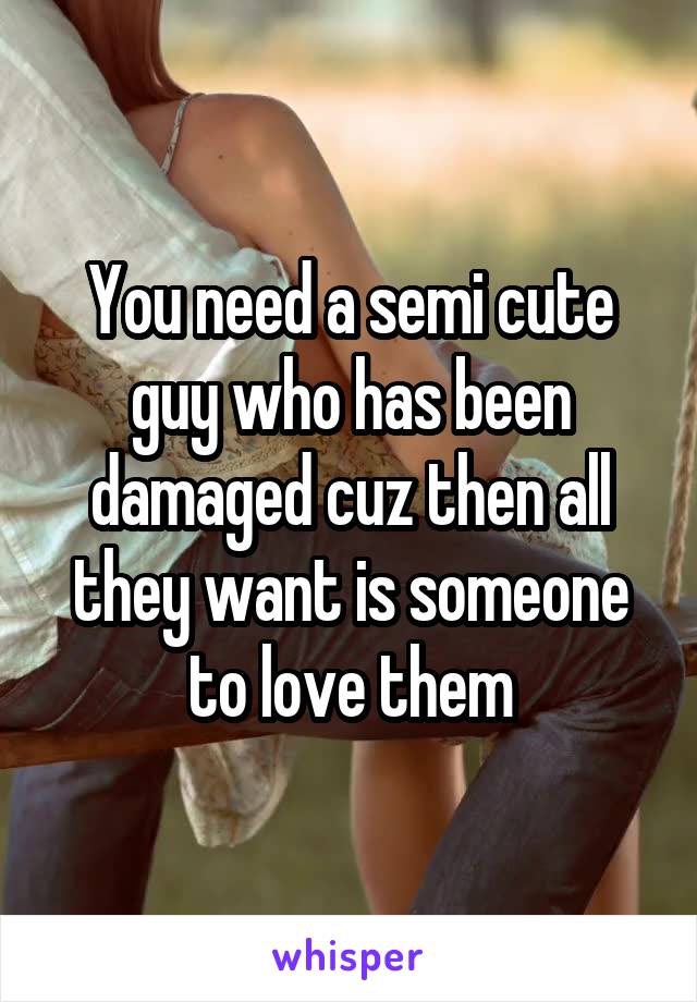 You need a semi cute guy who has been damaged cuz then all they want is someone to love them