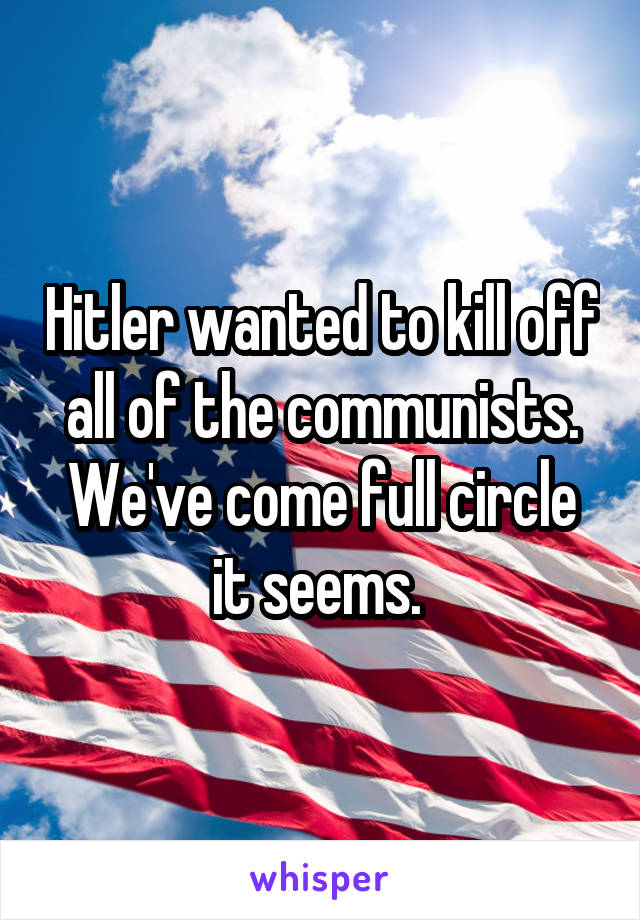 Hitler wanted to kill off all of the communists. We've come full circle it seems. 