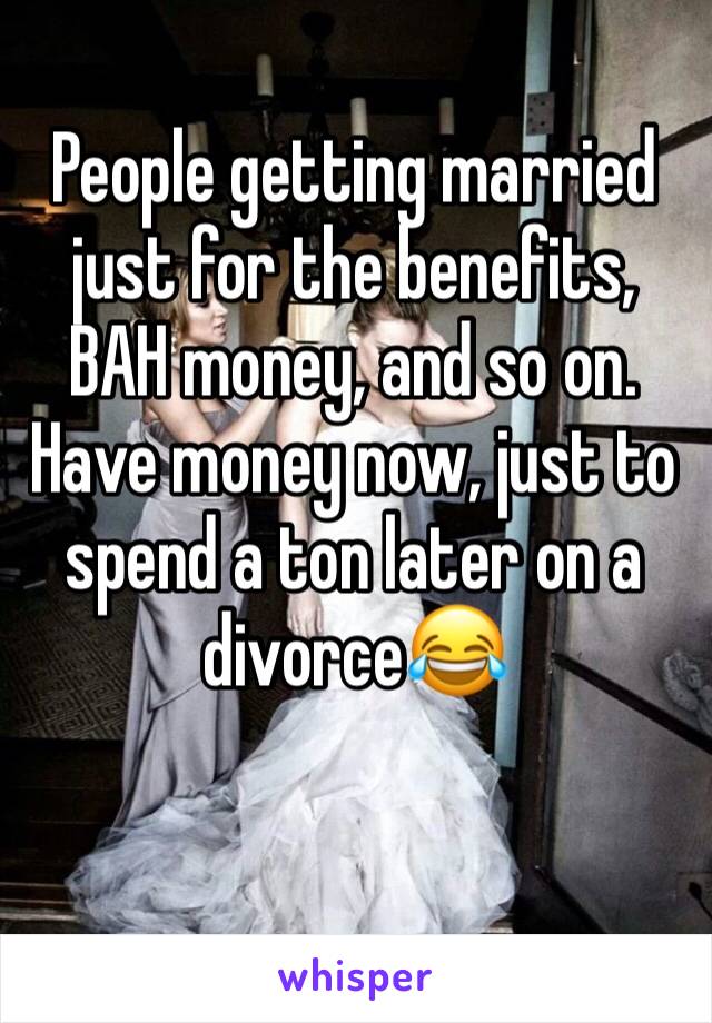 People getting married just for the benefits, BAH money, and so on. Have money now, just to spend a ton later on a divorce😂