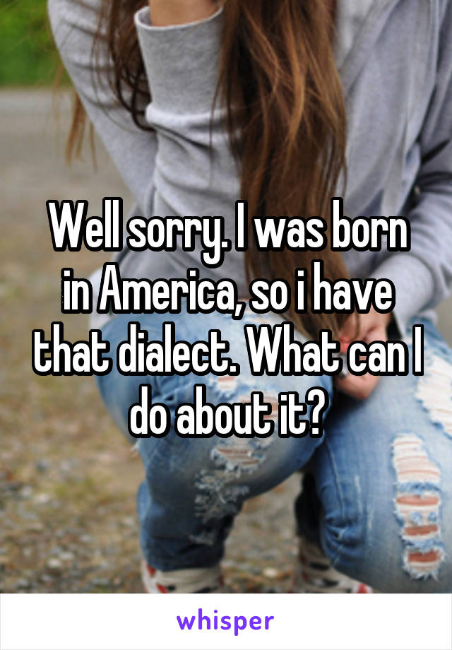 Well sorry. I was born in America, so i have that dialect. What can I do about it?