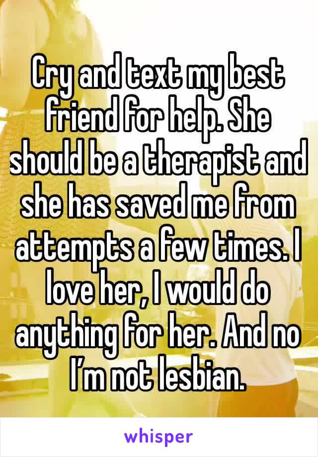 Cry and text my best friend for help. She should be a therapist and she has saved me from attempts a few times. I love her, I would do anything for her. And no I’m not lesbian.