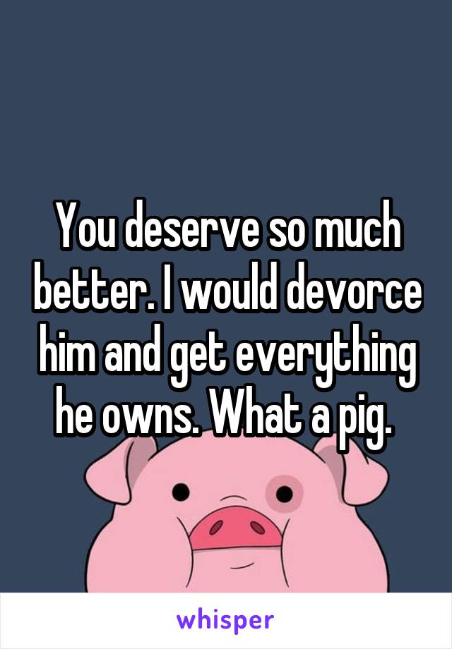 You deserve so much better. I would devorce him and get everything he owns. What a pig. 