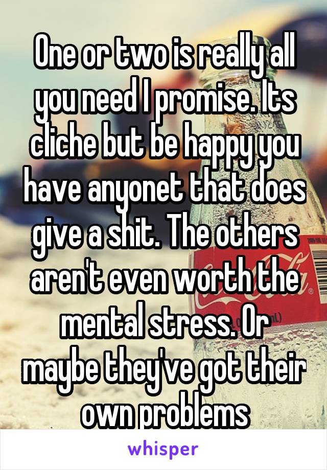 One or two is really all you need I promise. Its cliche but be happy you have anyonet that does give a shit. The others aren't even worth the mental stress. Or maybe they've got their own problems