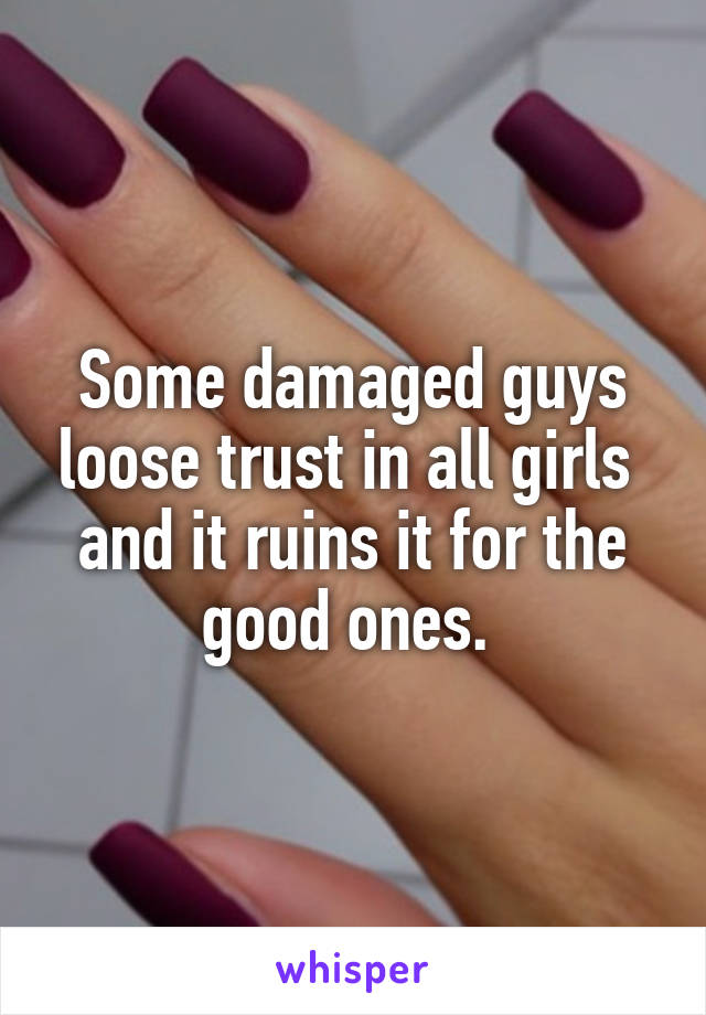 Some damaged guys loose trust in all girls  and it ruins it for the good ones. 
