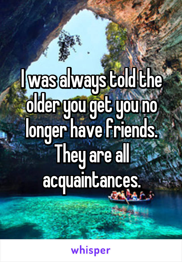 I was always told the older you get you no longer have friends. They are all acquaintances.