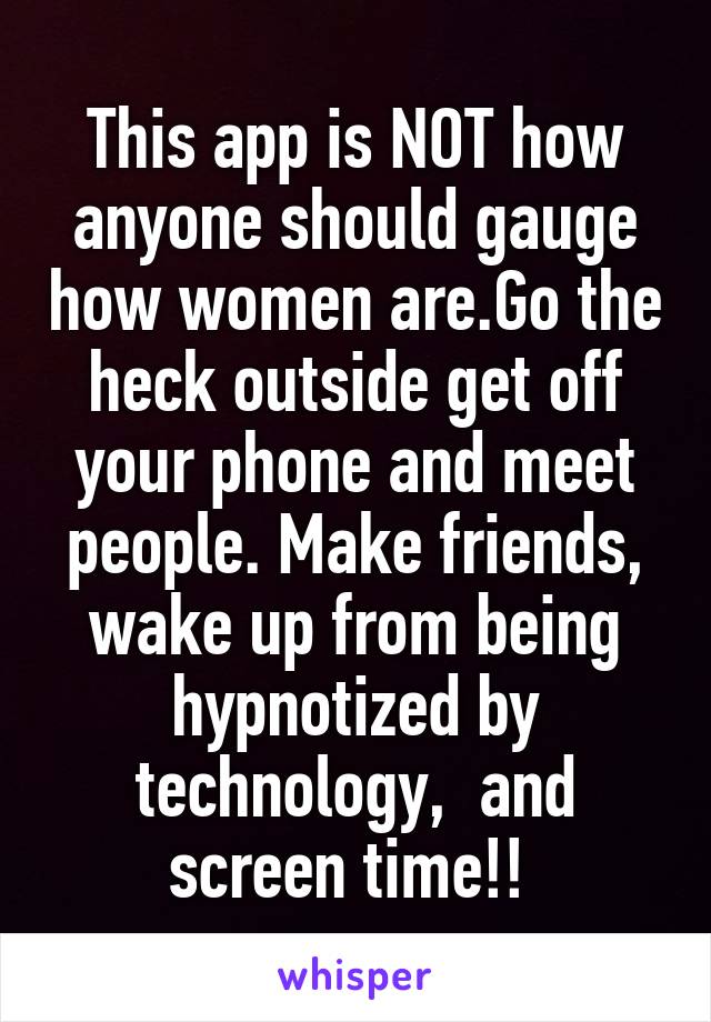 This app is NOT how anyone should gauge how women are.Go the heck outside get off your phone and meet people. Make friends, wake up from being hypnotized by technology,  and screen time!! 