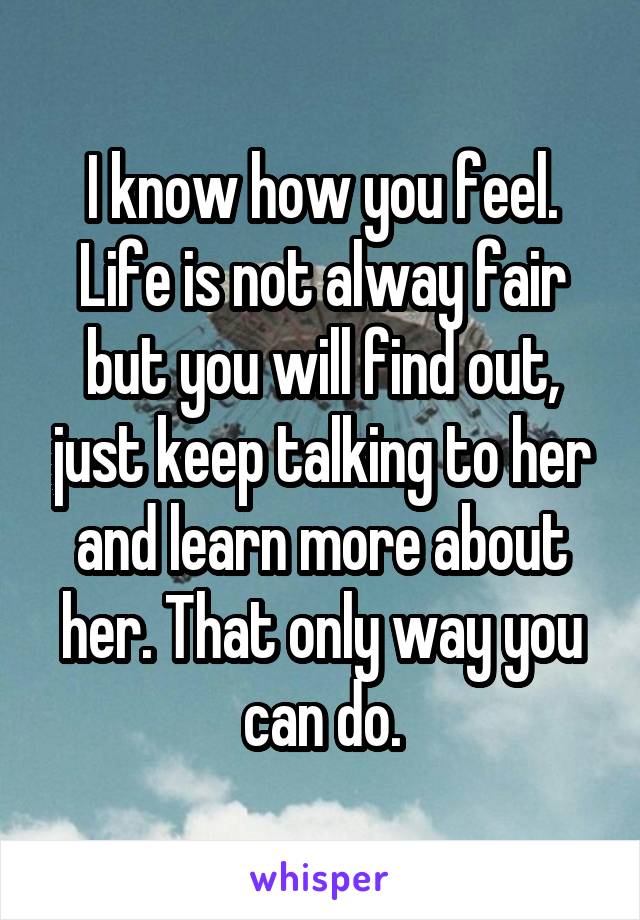 I know how you feel. Life is not alway fair but you will find out, just keep talking to her and learn more about her. That only way you can do.