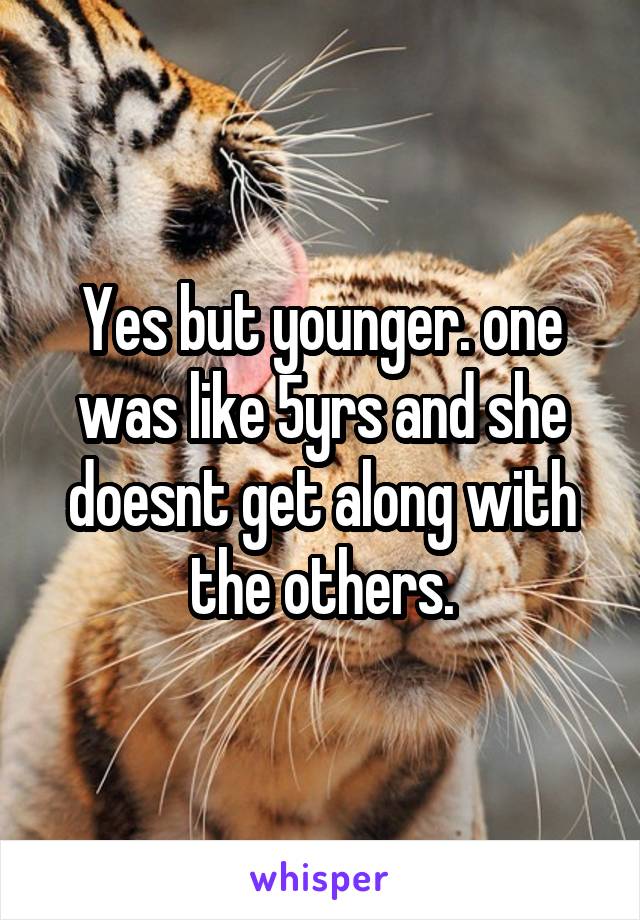 Yes but younger. one was like 5yrs and she doesnt get along with the others.