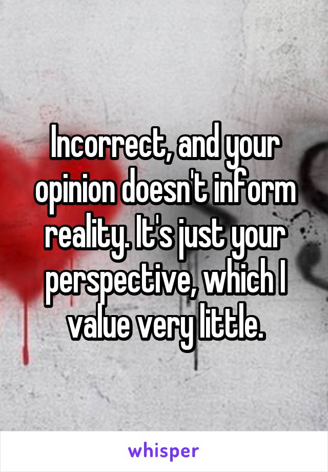 Incorrect, and your opinion doesn't inform reality. It's just your perspective, which I value very little.