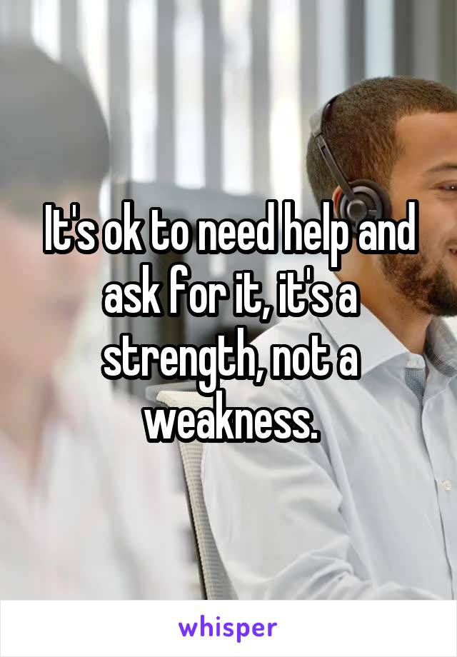 It's ok to need help and ask for it, it's a strength, not a weakness.