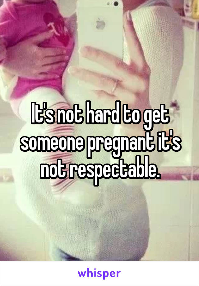 It's not hard to get someone pregnant it's not respectable.
