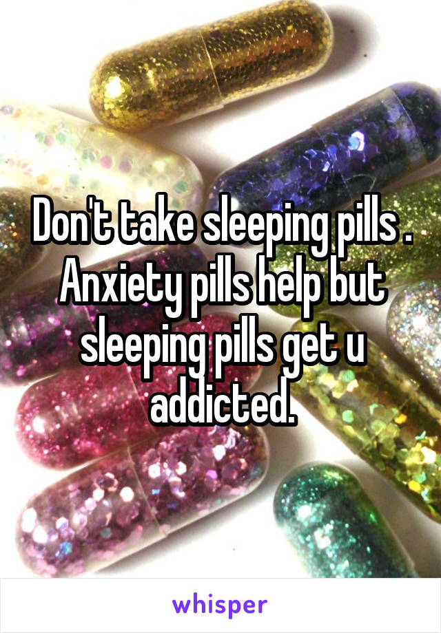 Don't take sleeping pills . Anxiety pills help but sleeping pills get u addicted.