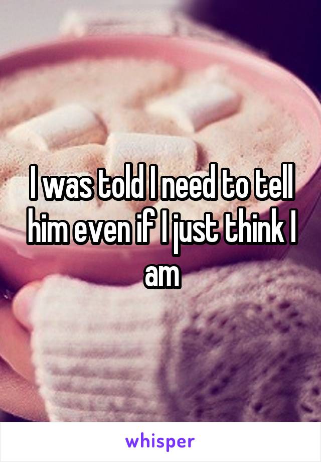 I was told I need to tell him even if I just think I am