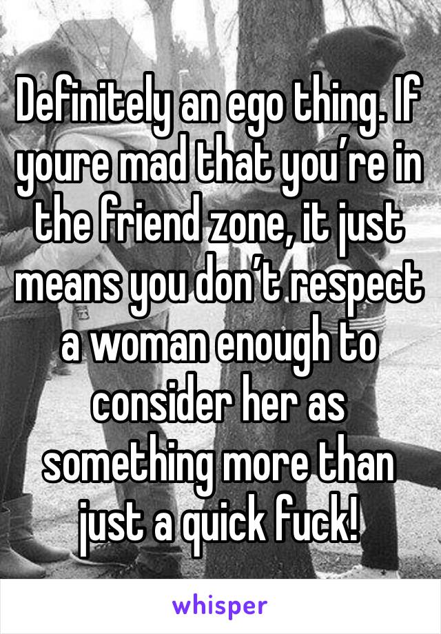 Definitely an ego thing. If youre mad that you’re in the friend zone, it just means you don’t respect a woman enough to consider her as something more than just a quick fuck! 