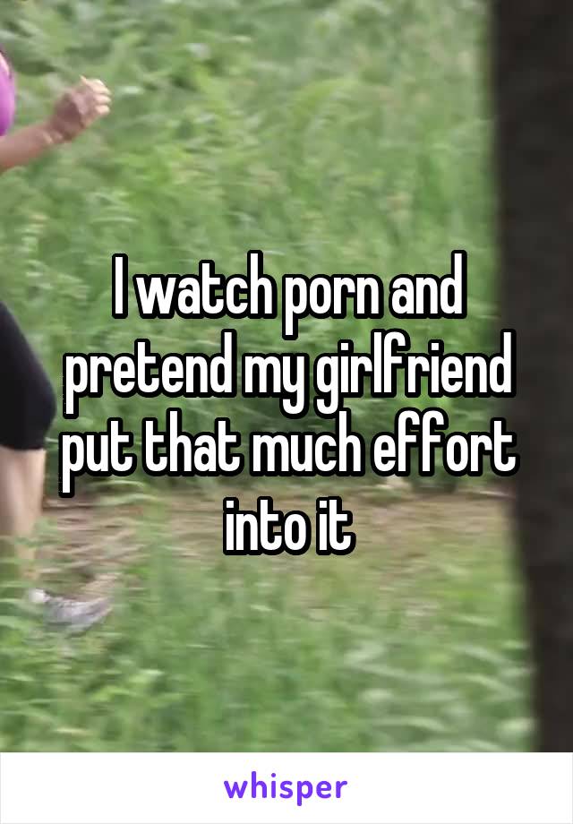 I watch porn and pretend my girlfriend put that much effort into it