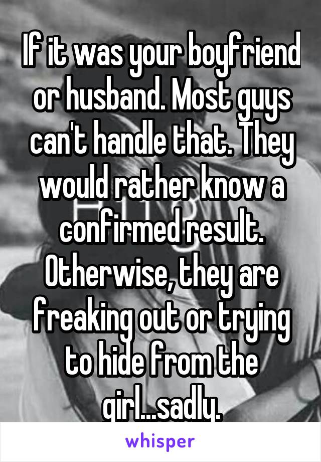 If it was your boyfriend or husband. Most guys can't handle that. They would rather know a confirmed result. Otherwise, they are freaking out or trying to hide from the girl...sadly.