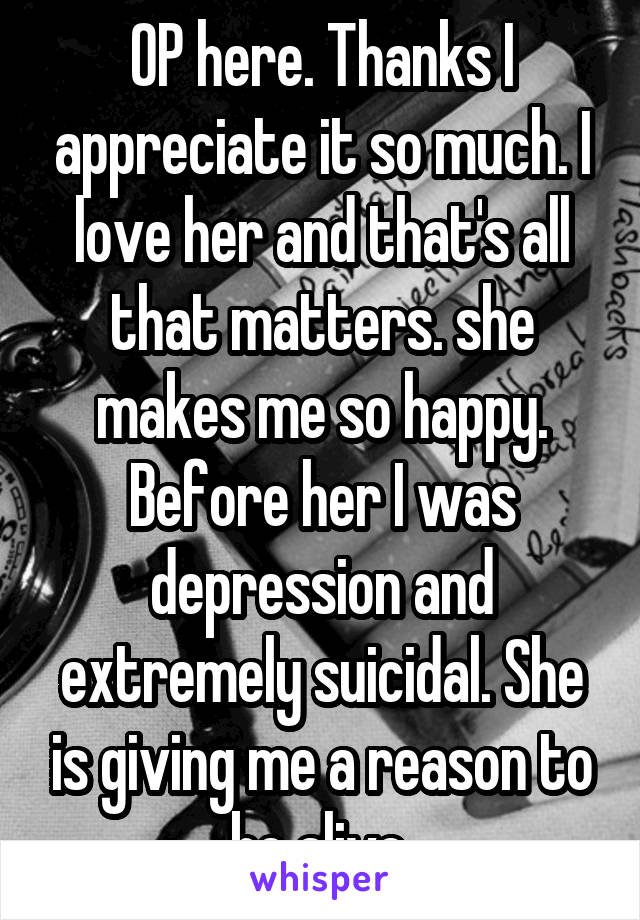 OP here. Thanks I appreciate it so much. I love her and that's all that matters. she makes me so happy. Before her I was depression and extremely suicidal. She is giving me a reason to be alive.