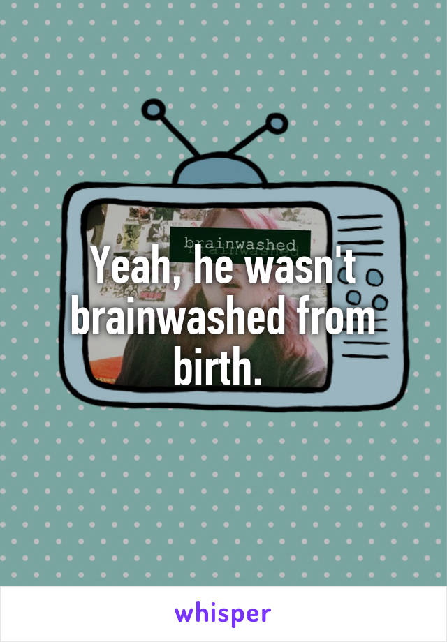 Yeah, he wasn't brainwashed from birth. 