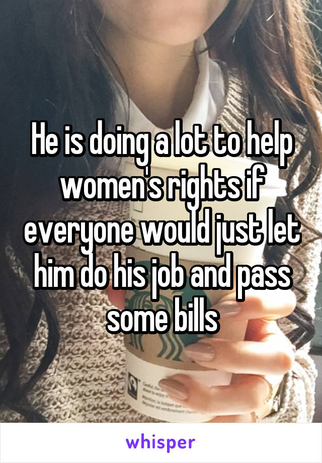 He is doing a lot to help women's rights if everyone would just let him do his job and pass some bills