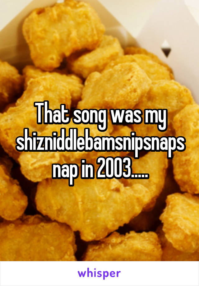 That song was my shizniddlebamsnipsnapsnap in 2003.....