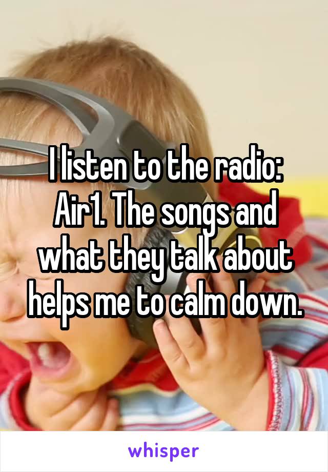 I listen to the radio: Air1. The songs and what they talk about helps me to calm down.