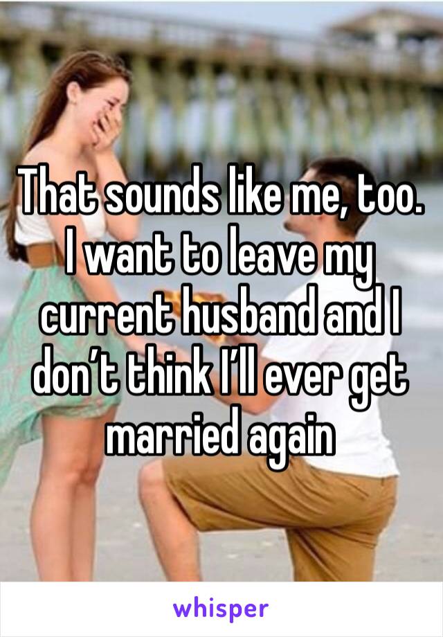 That sounds like me, too.
I want to leave my current husband and I don’t think I’ll ever get married again