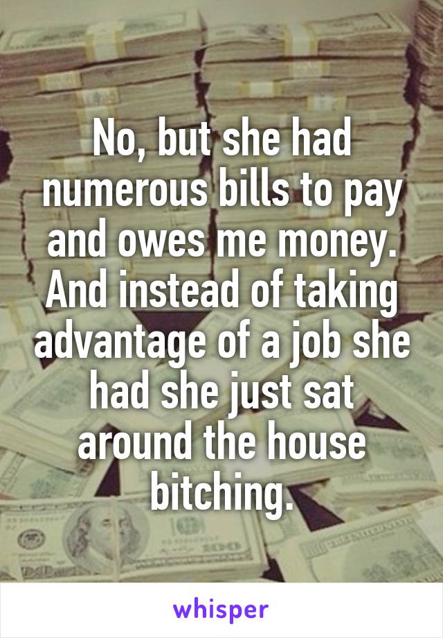No, but she had numerous bills to pay and owes me money. And instead of taking advantage of a job she had she just sat around the house bitching.