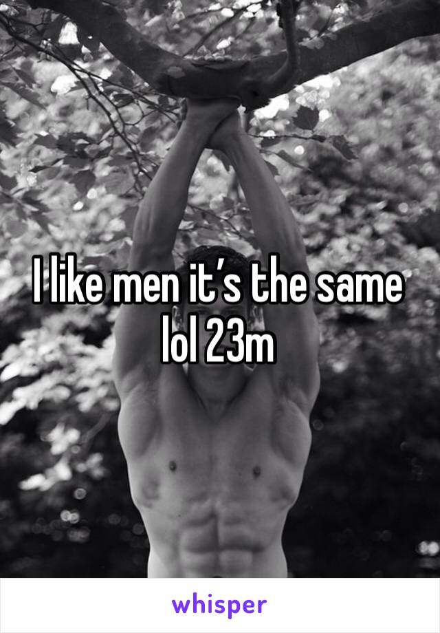 I like men it’s the same lol 23m