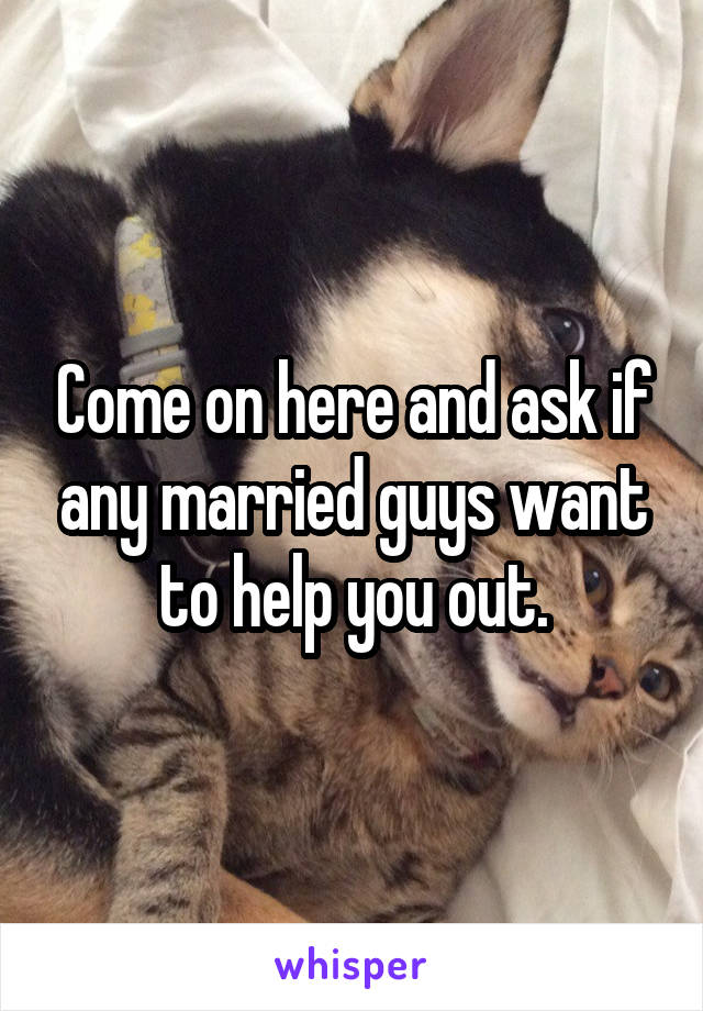 Come on here and ask if any married guys want to help you out.