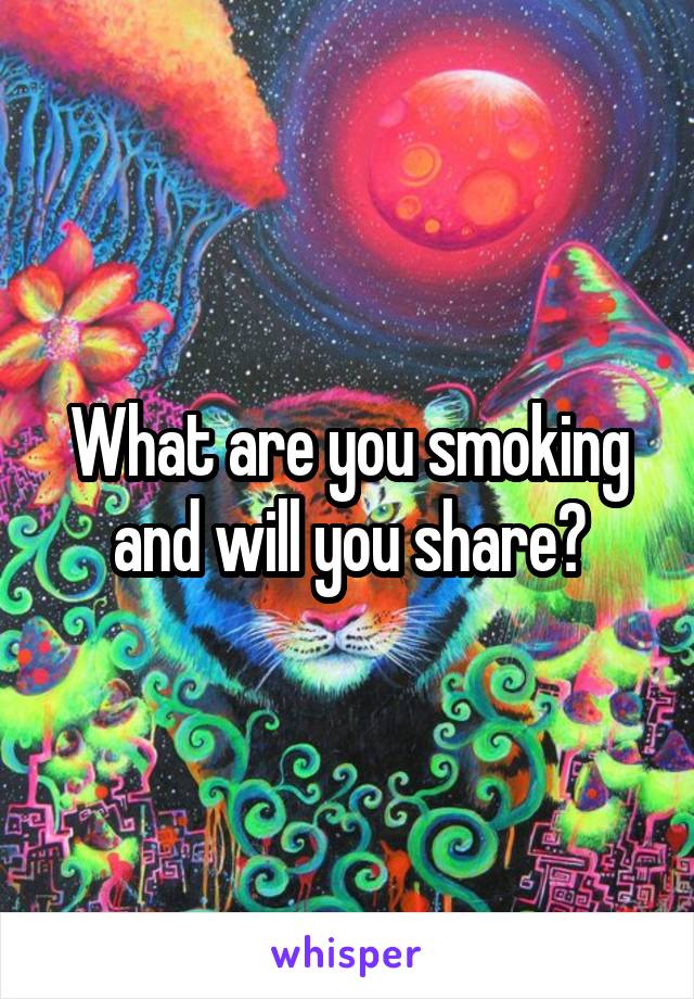 What are you smoking and will you share?