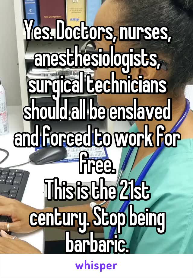 Yes. Doctors, nurses, anesthesiologists, surgical technicians should all be enslaved and forced to work for free.
This is the 21st century. Stop being barbaric.