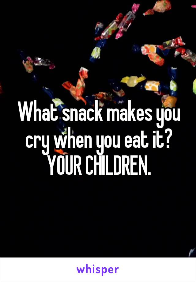 What snack makes you cry when you eat it?
YOUR CHILDREN.