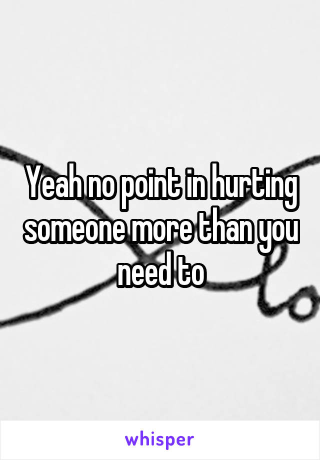 Yeah no point in hurting someone more than you need to