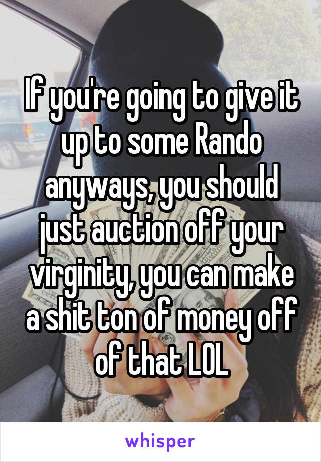 If you're going to give it up to some Rando anyways, you should just auction off your virginity, you can make a shit ton of money off of that LOL