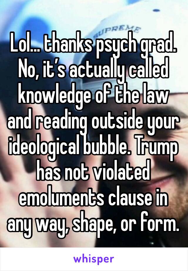 Lol... thanks psych grad. No, it’s actually called knowledge of the law and reading outside your ideological bubble. Trump has not violated emoluments clause in any way, shape, or form.