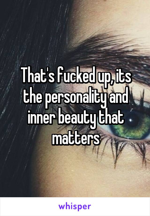 That's fucked up, its the personality and inner beauty that matters