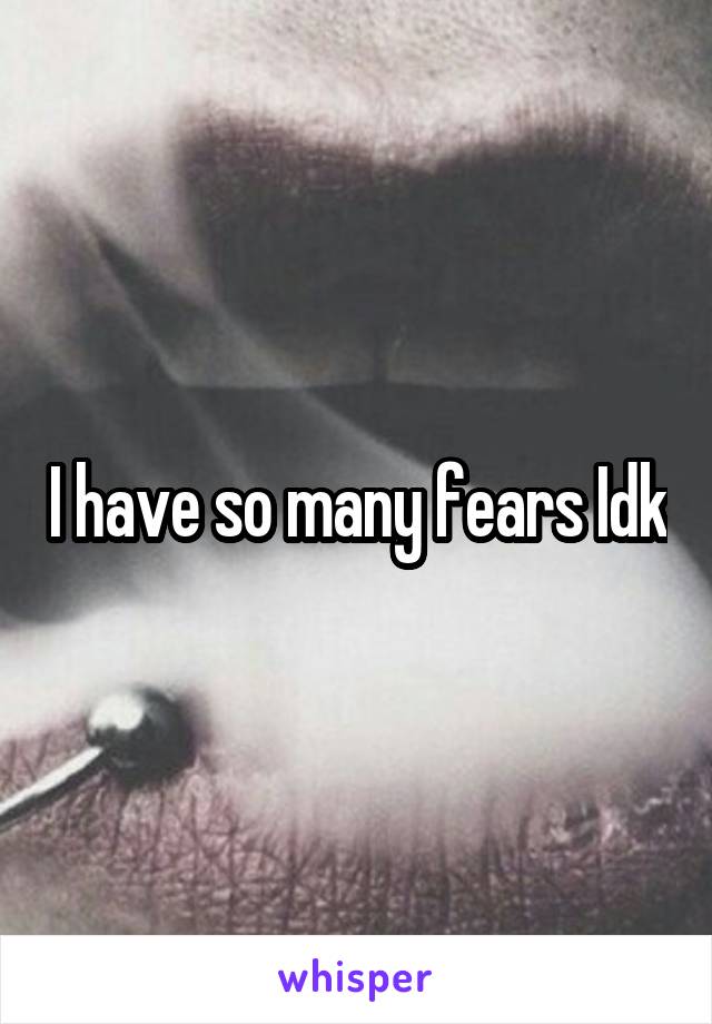 I have so many fears Idk