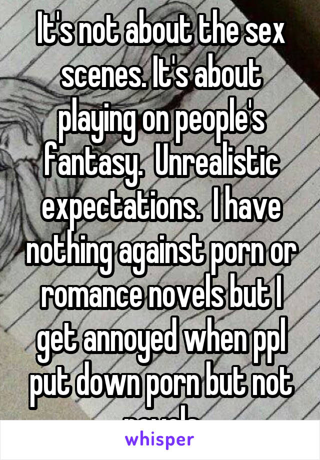 It's not about the sex scenes. It's about playing on people's fantasy.  Unrealistic expectations.  I have nothing against porn or romance novels but I get annoyed when ppl put down porn but not novels