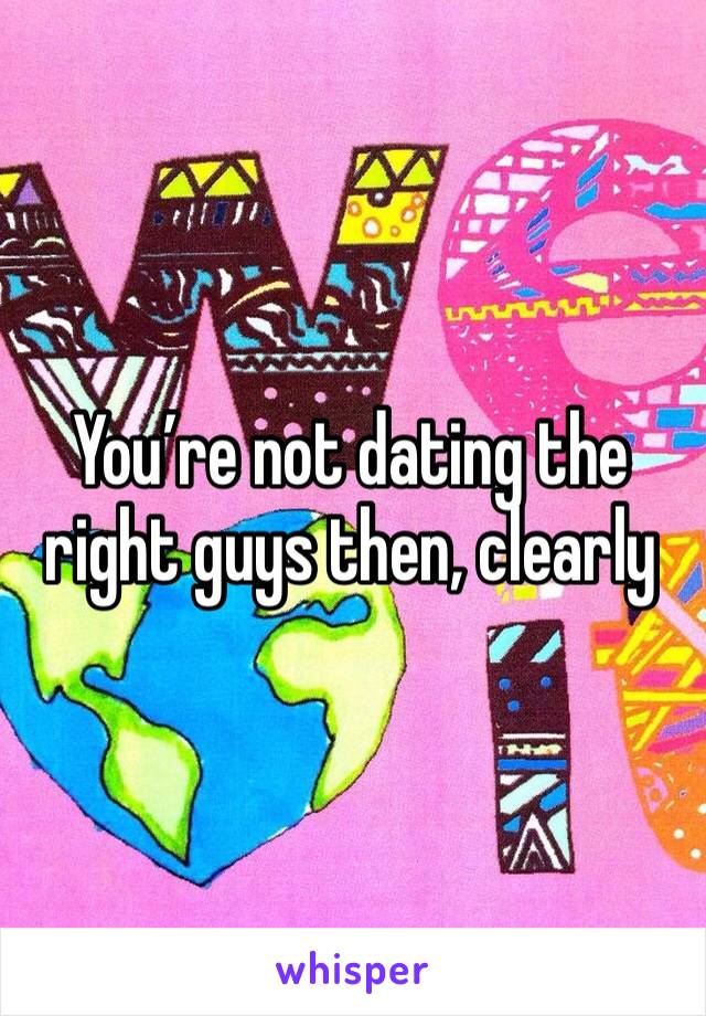 You’re not dating the right guys then, clearly 
