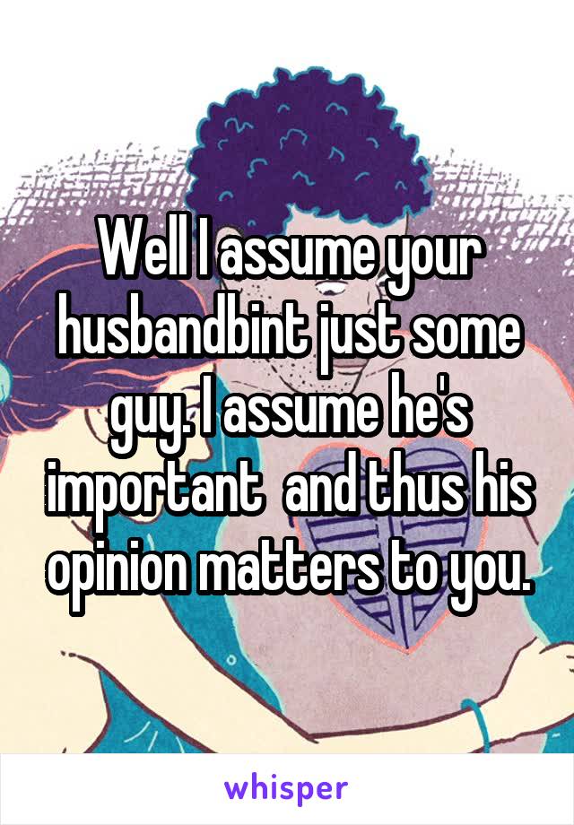 Well I assume your husbandbint just some guy. I assume he's important  and thus his opinion matters to you.