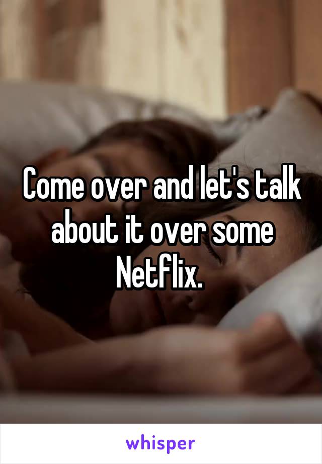 Come over and let's talk about it over some Netflix. 